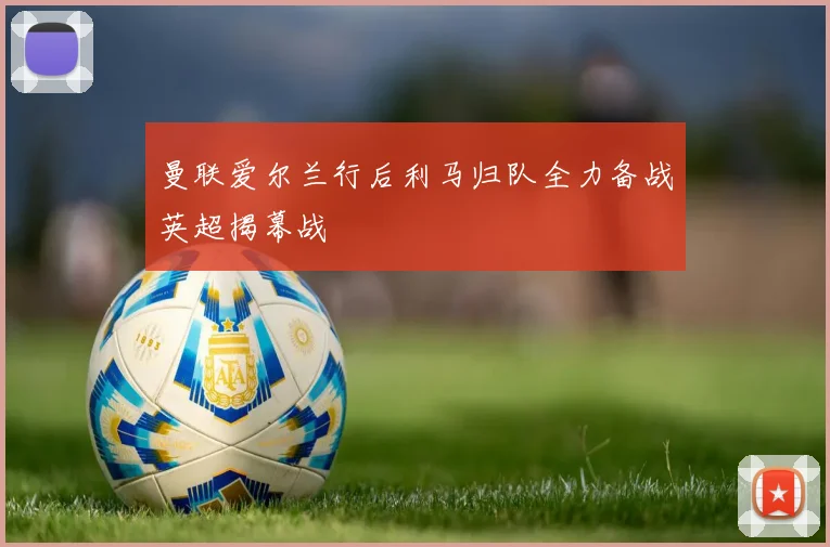 曼联爱尔兰行后利马归队全力备战英超揭幕战